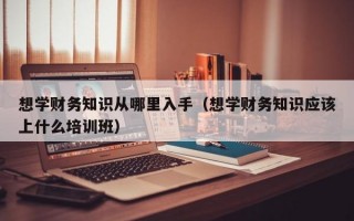 想学财务知识从哪里入手（想学财务知识应该上什么培训班）