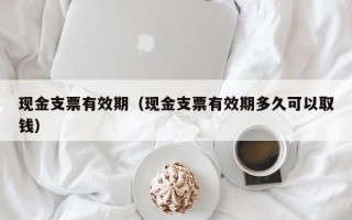 现金支票有效期（现金支票有效期多久可以取钱）