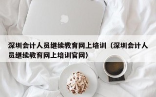 深圳会计人员继续教育网上培训（深圳会计人员继续教育网上培训官网）