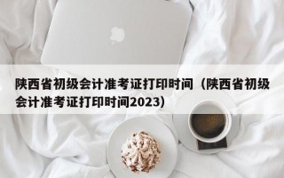 陕西省初级会计准考证打印时间（陕西省初级会计准考证打印时间2023）