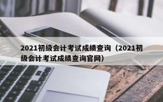 2021初级会计考试成绩查询（2021初级会计考试成绩查询官网）