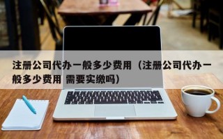 注册公司代办一般多少费用（注册公司代办一般多少费用 需要实缴吗）