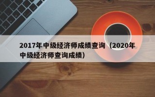 2017年中级经济师成绩查询（2020年中级经济师查询成绩）