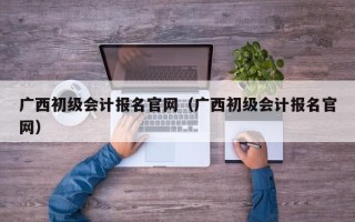 广西初级会计报名官网（广西初级会计报名官网）