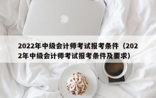 2022年中级会计师考试报考条件（2022年中级会计师考试报考条件及要求）