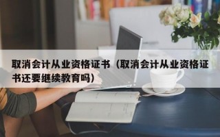 取消会计从业资格证书（取消会计从业资格证书还要继续教育吗）