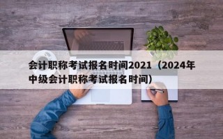 会计职称考试报名时间2021（2024年中级会计职称考试报名时间）