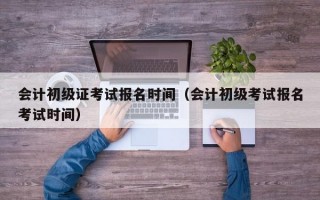 会计初级证考试报名时间（会计初级考试报名考试时间）