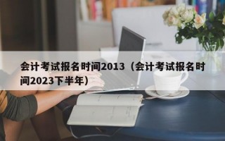 会计考试报名时间2013（会计考试报名时间2023下半年）