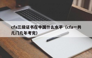 cfa三级证书在中国什么水平（cfa一共几门几年考完）