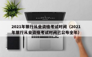 2021年银行从业资格考试时间（2021年银行从业资格考试时间已公布全年）