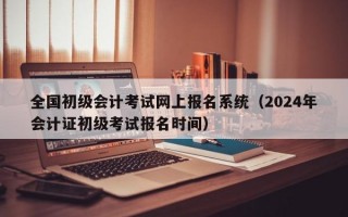 全国初级会计考试网上报名系统（2024年会计证初级考试报名时间）