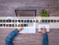 初级管理会计师考试报名入口（初级管理会计师考试报名入口在哪）