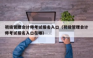 初级管理会计师考试报名入口（初级管理会计师考试报名入口在哪）