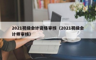 2021初级会计资格审核（2021初级会计师审核）