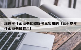 现在考什么证书比较好考又实用的（五十岁考什么证书最有用）