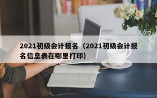 2021初级会计报名（2021初级会计报名信息表在哪里打印）