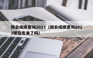 初会成绩查询2023（初会成绩查询2023现在出来了吗）