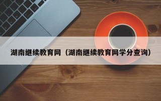 湖南继续教育网（湖南继续教育网学分查询）