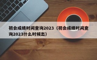 初会成绩时间查询2023（初会成绩时间查询2023什么时候出）