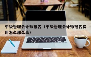 中级管理会计师报名（中级管理会计师报名费用怎么那么高）