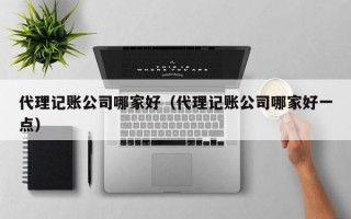 代理记账公司哪家好（代理记账公司哪家好一点）