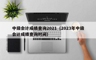 中级会计成绩查询2021（2023年中级会计成绩查询时间）