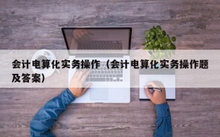 会计电算化实务操作（会计电算化实务操作题及答案）