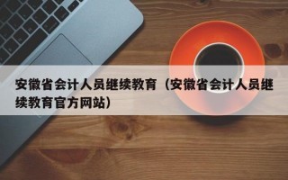 安徽省会计人员继续教育（安徽省会计人员继续教育官方网站）