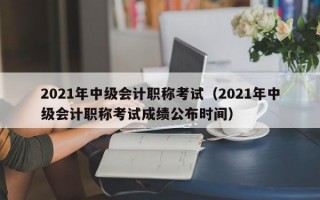 2021年中级会计职称考试（2021年中级会计职称考试成绩公布时间）