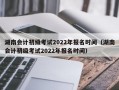 湖南会计初级考试2022年报名时间（湖南会计初级考试2022年报名时间）