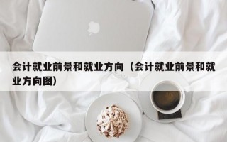 会计就业前景和就业方向（会计就业前景和就业方向图）