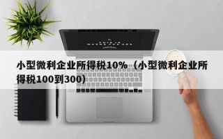 小型微利企业所得税10%（小型微利企业所得税100到300）