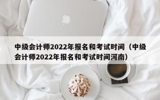 中级会计师2022年报名和考试时间（中级会计师2022年报名和考试时间河南）