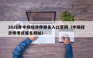 2021年中级经济师报名入口官网（中级经济师考试报名网址）