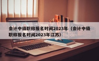 会计中级职称报名时间2023年（会计中级职称报名时间2023年江苏）