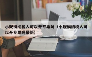 小规模纳税人可以开专票吗（小规模纳税人可以开专票吗最新）