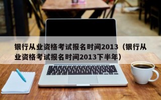 银行从业资格考试报名时间2013（银行从业资格考试报名时间2013下半年）