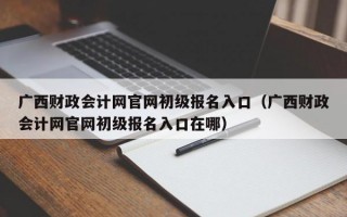 广西财政会计网官网初级报名入口（广西财政会计网官网初级报名入口在哪）