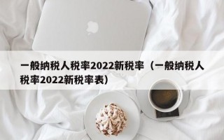 一般纳税人税率2022新税率（一般纳税人税率2022新税率表）