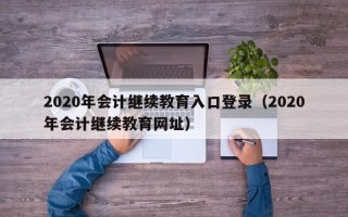 2020年会计继续教育入口登录（2020年会计继续教育网址）