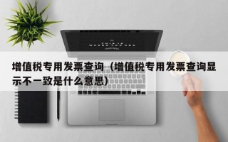 增值税专用发票查询（增值税专用发票查询显示不一致是什么意思）