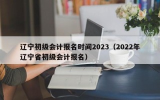 辽宁初级会计报名时间2023（2022年辽宁省初级会计报名）