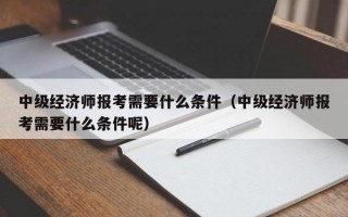 中级经济师报考需要什么条件（中级经济师报考需要什么条件呢）