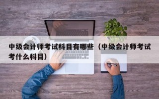 中级会计师考试科目有哪些（中级会计师考试考什么科目）