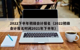 2022下半年初级会计报名（2022初级会计报名时间2021年下半年）