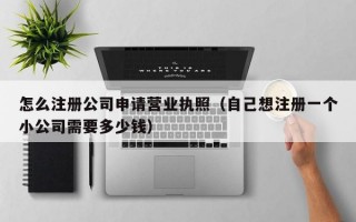 怎么注册公司申请营业执照（自己想注册一个小公司需要多少钱）