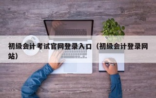 初级会计考试官网登录入口（初级会计登录网站）