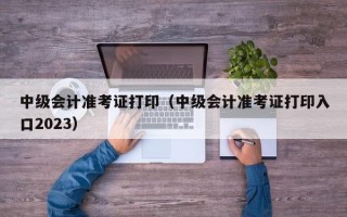 中级会计准考证打印（中级会计准考证打印入口2023）