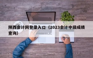 陕西会计网登录入口（2023会计中级成绩查询）